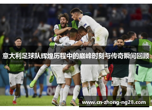意大利足球队辉煌历程中的巅峰时刻与传奇瞬间回顾