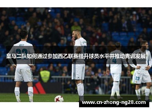 皇马二队如何通过参加西乙联赛提升球员水平并推动青训发展