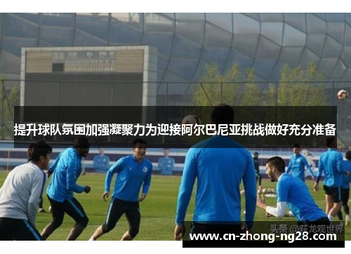 提升球队氛围加强凝聚力为迎接阿尔巴尼亚挑战做好充分准备