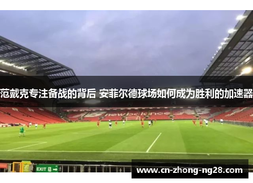 范戴克专注备战的背后 安菲尔德球场如何成为胜利的加速器