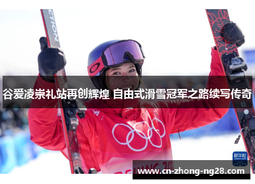 谷爱凌崇礼站再创辉煌 自由式滑雪冠军之路续写传奇