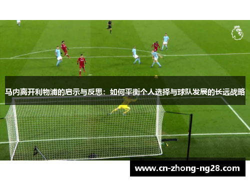 马内离开利物浦的启示与反思:如何平衡个人选择与球队发展的长远战略 马内离开利物浦的启示与反思:如何平衡个人选择与球队发展的长远战略