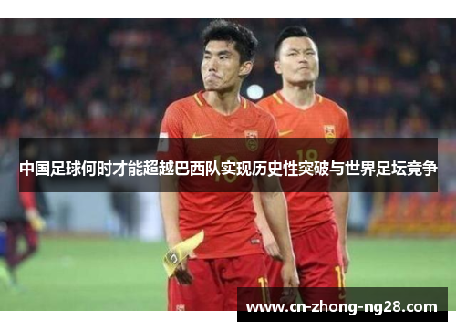 中国足球何时才能超越巴西队实现历史性突破与世界足坛竞争