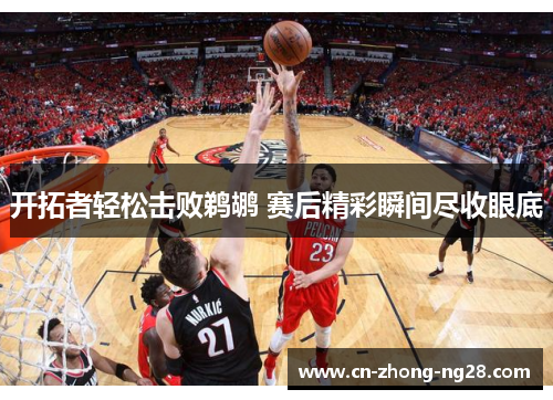 开拓者轻松击败鹈鹕 赛后精彩瞬间尽收眼底 开拓者轻松击败鹈鹕 赛后精彩瞬间尽收眼底