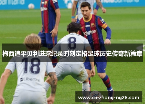 梅西追平贝利进球纪录时刻定格足球历史传奇新篇章 梅西追平贝利进球纪录时刻定格足球历史传奇新篇章