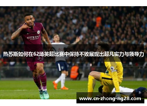 热苏斯如何在62场英超比赛中保持不败展现出超凡实力与领导力 热苏斯如何在62场英超比赛中保持不败展现出超凡实力与领导力