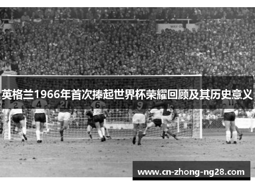 英格兰1966年首次捧起世界杯荣耀回顾及其历史意义