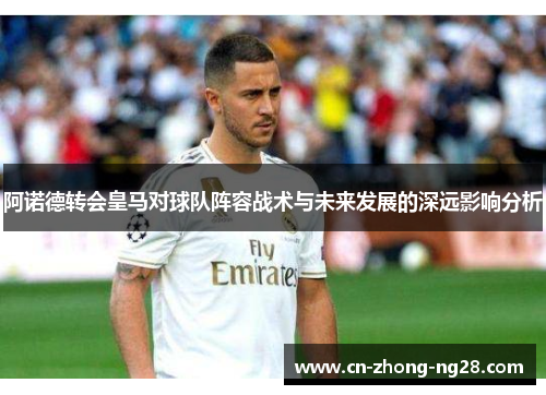 阿诺德转会皇马对球队阵容战术与未来发展的深远影响分析 阿诺德转会皇马对球队阵容战术与未来发展的深远影响分析