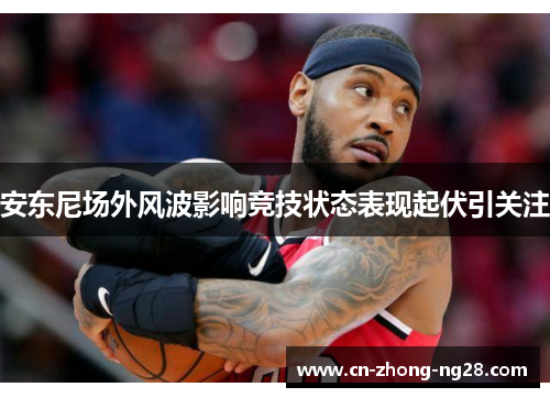 安东尼场外风波影响竞技状态表现起伏引关注 安东尼场外风波影响竞技状态表现起伏引关注