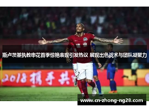 斯卢茨基执教申花首季惊艳表现引发热议 展现出色战术与团队凝聚力 斯卢茨基执教申花首季惊艳表现引发热议 展现出色战术与团队凝聚力